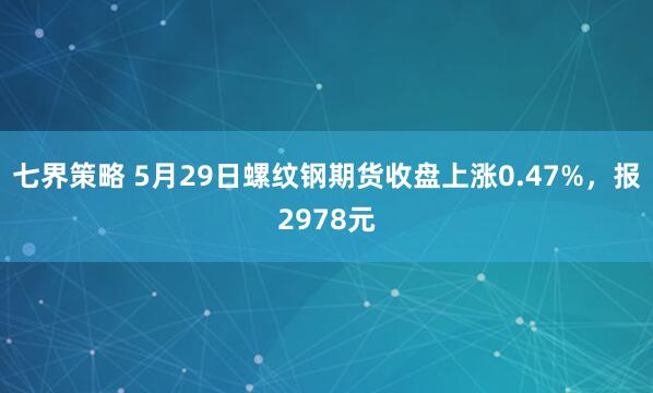 七界策略 5月29日螺纹钢期货收盘上涨0.47%，报2978元