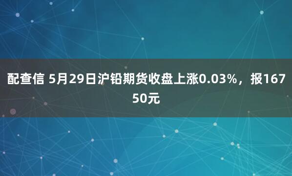 配查信 5月29日沪铅期货收盘上涨0.03%，报16750元
