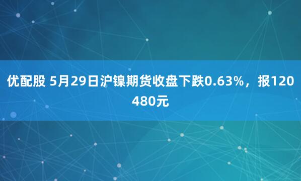 优配股 5月29日沪镍期货收盘下跌0.63%，报120480元