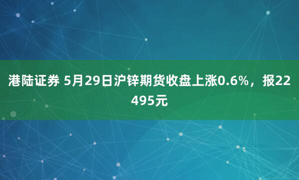 港陆证券 5月29日沪锌期货收盘上涨0.6%，报22495元