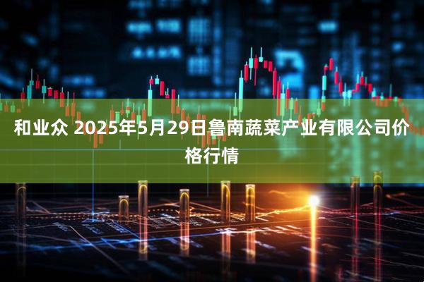 和业众 2025年5月29日鲁南蔬菜产业有限公司价格行情