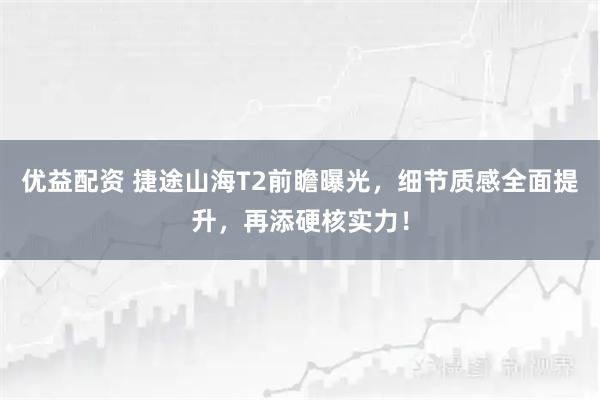 优益配资 捷途山海T2前瞻曝光，细节质感全面提升，再添硬核实力！
