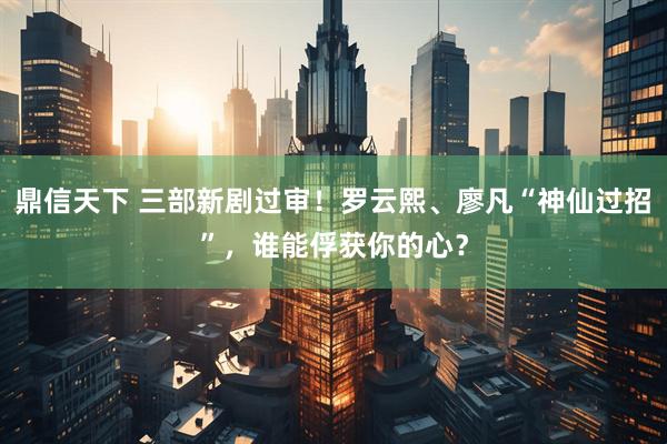 鼎信天下 三部新剧过审！罗云熙、廖凡“神仙过招”，谁能俘获你的心？