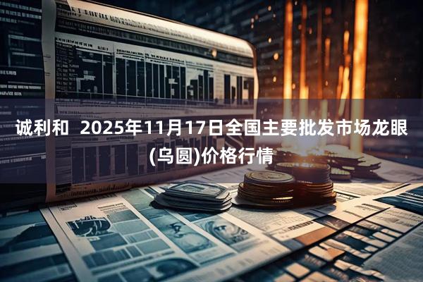 诚利和  2025年11月17日全国主要批发市场龙眼(乌圆)价格行情