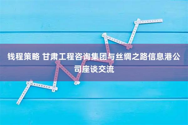 钱程策略 甘肃工程咨询集团与丝绸之路信息港公司座谈交流