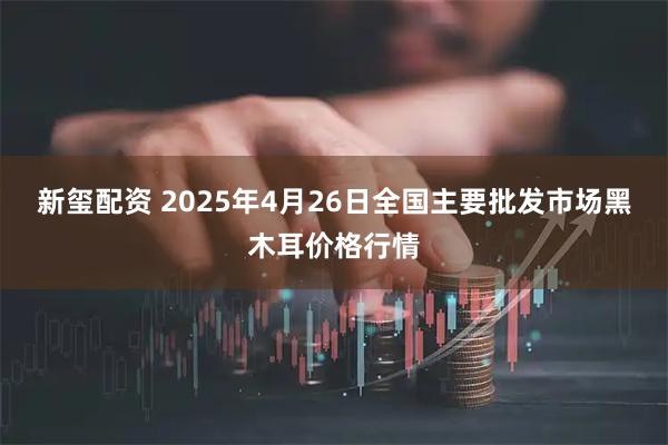 新玺配资 2025年4月26日全国主要批发市场黑木耳价格行情