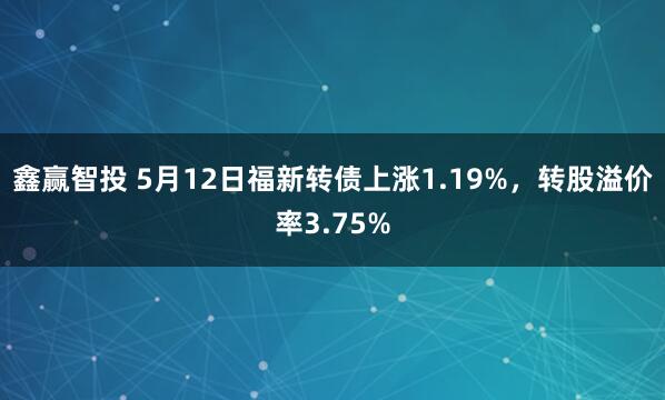 鑫赢智投 5月12日福新转债上涨1.19%，转股溢价率3.75%