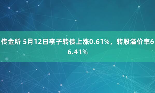 传金所 5月12日李子转债上涨0.61%，转股溢价率66.41%
