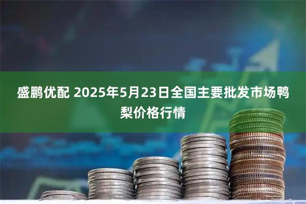 盛鹏优配 2025年5月23日全国主要批发市场鸭梨价格行情