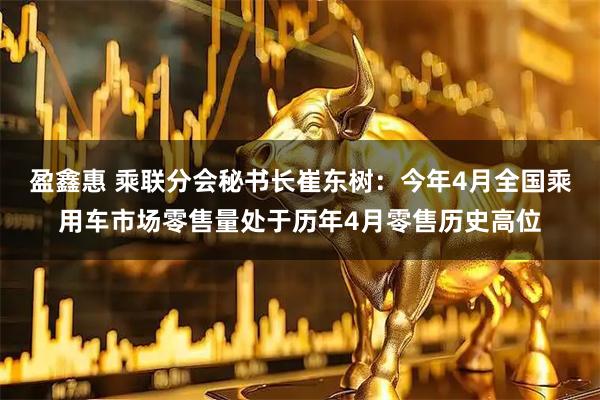 盈鑫惠 乘联分会秘书长崔东树：今年4月全国乘用车市场零售量处于历年4月零售历史高位