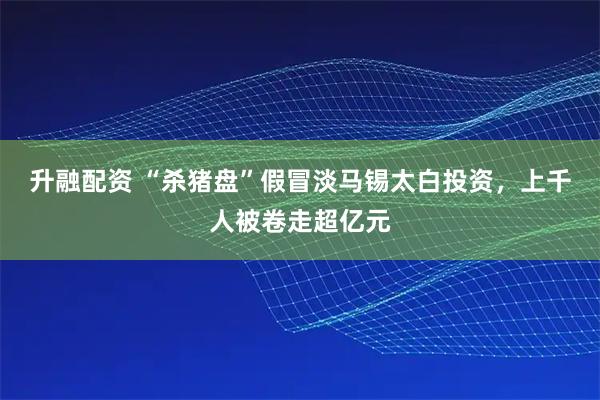 升融配资 “杀猪盘”假冒淡马锡太白投资，上千人被卷走超亿元