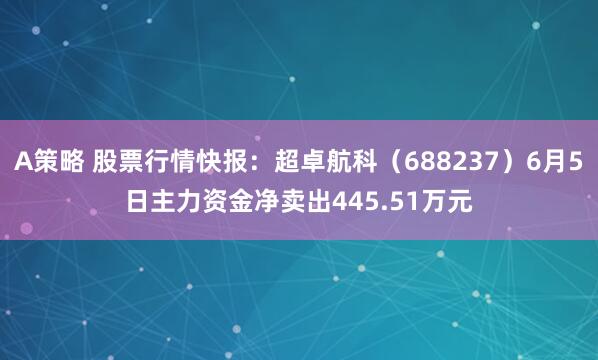 A策略 股票行情快报：超卓航科（688237）6月5日主力资金净卖出445.51万元