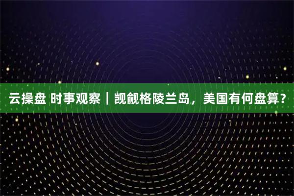 云操盘 时事观察｜觊觎格陵兰岛，美国有何盘算？