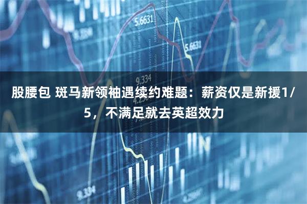 股腰包 斑马新领袖遇续约难题：薪资仅是新援1/5，不满足就去英超效力