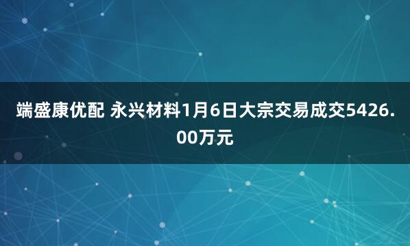 端盛康优配 永兴材料1月6日大宗交易成交5426.00万元