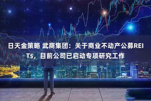 日天金策略 武商集团：关于商业不动产公募REITs，目前公司已启动专项研究工作