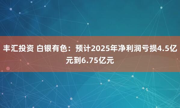 丰汇投资 白银有色：预计2025年净利润亏损4.5亿元到6.75亿元