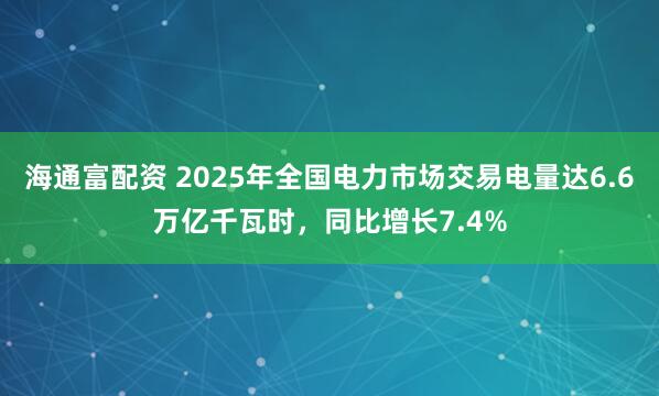 海通富配资 2025年全国电力市场交易电量达6.6万亿千瓦时，同比增长7.4%