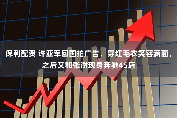 保利配资 许亚军回国拍广告，穿红毛衣笑容满面，之后又和张澍现身奔驰4S店