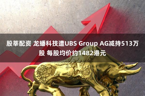 股莘配资 龙蟠科技遭UBS Group AG减持513万股 每股均价约1482港元