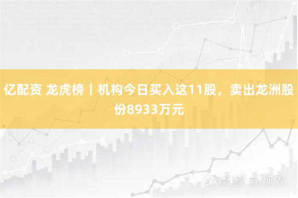 亿配资 龙虎榜丨机构今日买入这11股，卖出龙洲股份8933万元