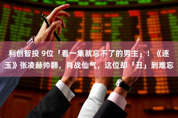 利创智投 9位「看一集就忘不了的男主」！《逐玉》张凌赫帅翻，肖战仙气，这位却「丑」到难忘